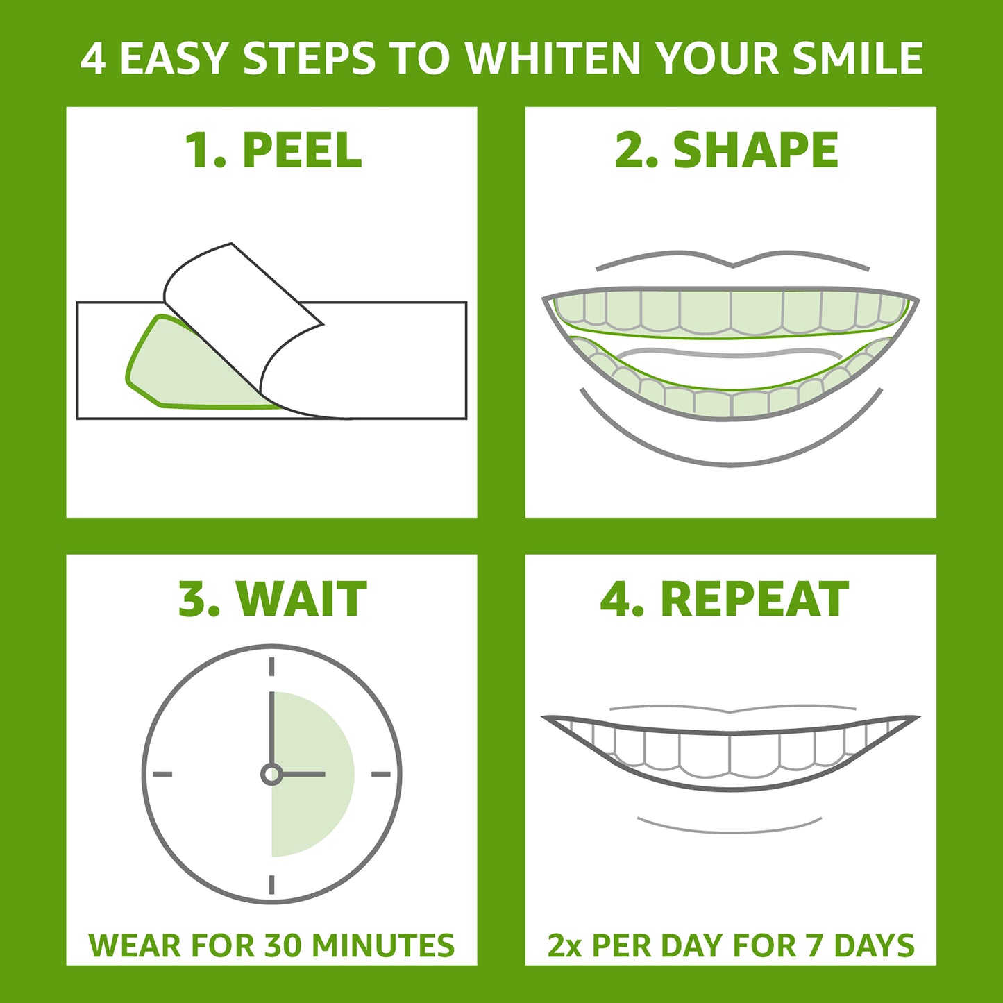 4 Easy Steps to Whiten Your Smile. 1. Peel 2. Shape 3. Wait, wear for 30 minutes 4. Repeat 2x per day for 7 days